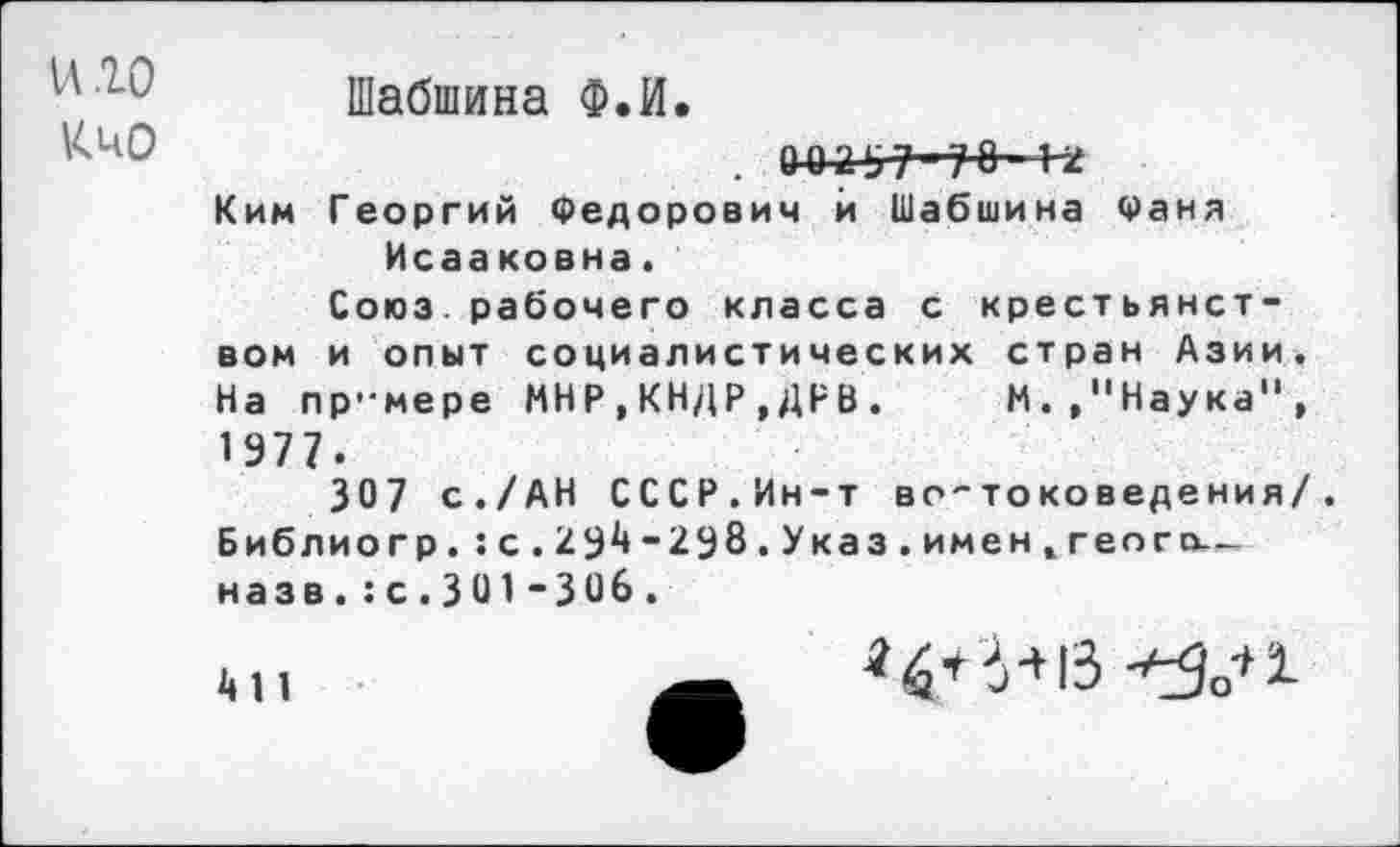 ﻿и 10
КиО
Шабшина Ф.И.
. 0^2-97-78- 1-2
Ким Георгий Федорович й Шабшина Фаня Исааковна.
Союз.рабочего класса с крестьянством и опыт социалистических стран Азии. На пр'мере МНР,КНДР,ДРВ. М.,"Наука", 1977.
307 с./АН СССР.Ин-т во-токоведения/. Библиогр.:с.29^-298.Указ.именж геого— назв.:с.301-ЗОб.
4 11
«4+6+1З